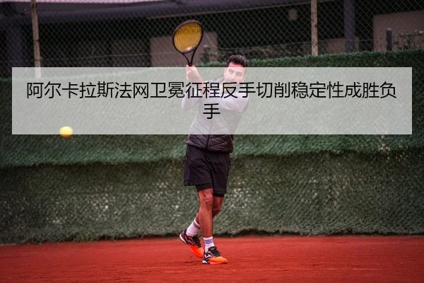 阿尔卡拉斯法网卫冕征程反手切削稳定性成胜负手