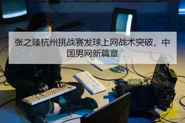 张之臻杭州挑战赛发球上网战术突破，中国男网新篇章