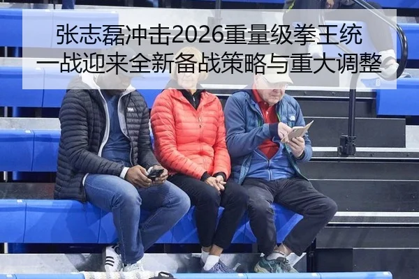 张志磊冲击2026重量级拳王统一战迎来全新备战策略与重大调整