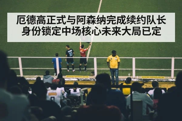 厄德高正式与阿森纳完成续约队长身份锁定中场核心未来大局已定