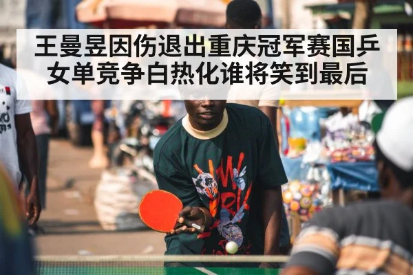 王曼昱因伤退出重庆冠军赛国乒女单竞争白热化谁将笑到最后