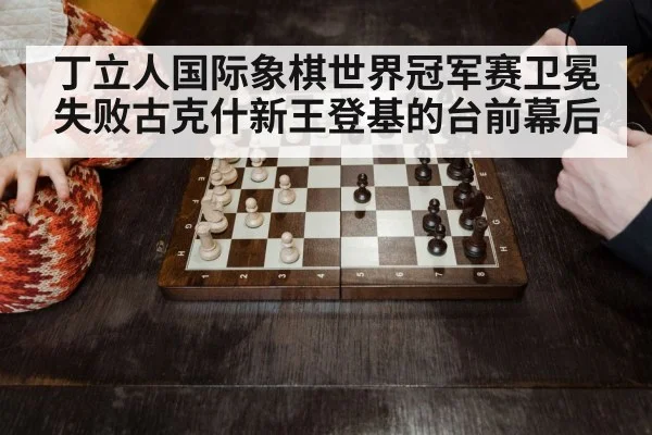 丁立人国际象棋世界冠军赛卫冕失败古克什新王登基的台前幕后
