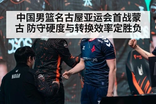 中国男篮名古屋亚运会首战蒙古 防守硬度与转换效率定胜负
